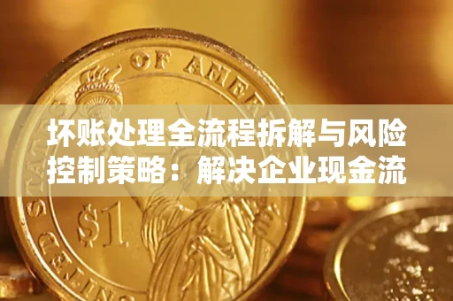 武汉坏账处理全流程拆解与风险控制策略：解决企业现金流顽疾的实战指南