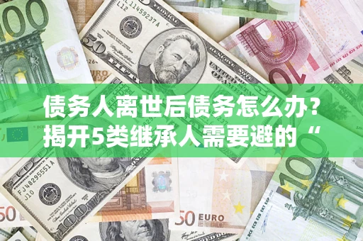 武汉债务人离世后债务怎么办？揭开5类继承人需要避的“坑”