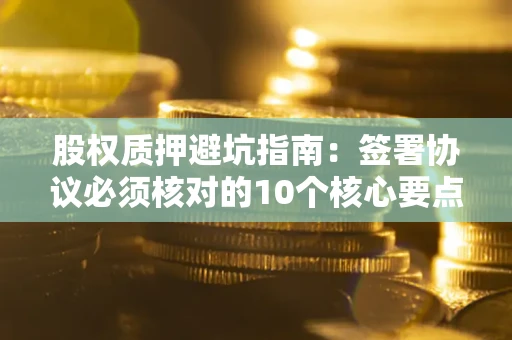 武汉股权质押避坑指南:签署协议必须核对的10个核心要点 武汉股权质押避坑指南:签署协议必须核对的10个核心要点